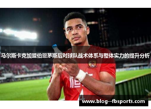 马尔斯卡克加盟伯恩茅斯后对球队战术体系与整体实力的提升分析 马尔斯卡克加盟伯恩茅斯后对球队战术体系与整体实力的提升分析