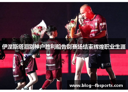 伊涅斯塔泪别神户胜利船告别赛场结束辉煌职业生涯
