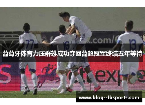 葡萄牙体育力压群雄成功夺回葡超冠军终结五年等待 葡萄牙体育力压群雄成功夺回葡超冠军终结五年等待