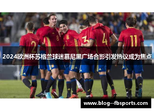 2024欧洲杯苏格兰球迷慕尼黑广场合影引发热议成为焦点 2024欧洲杯苏格兰球迷慕尼黑广场合影引发热议成为焦点