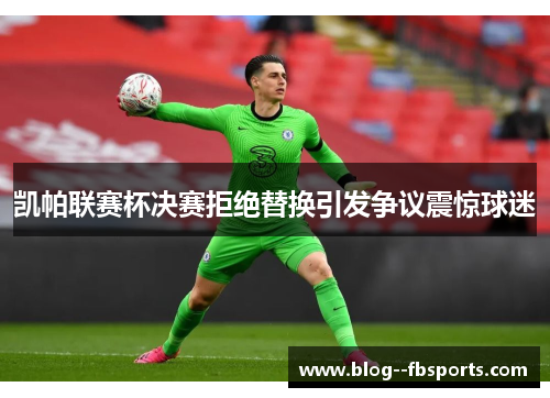 凯帕联赛杯决赛拒绝替换引发争议震惊球迷 凯帕联赛杯决赛拒绝替换引发争议震惊球迷