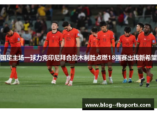 国足主场一球力克印尼拜合拉木制胜点燃18强赛出线新希望 国足主场一球力克印尼拜合拉木制胜点燃18强赛出线新希望