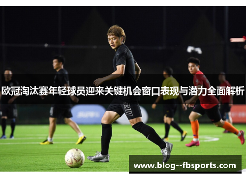 欧冠淘汰赛年轻球员迎来关键机会窗口表现与潜力全面解析
