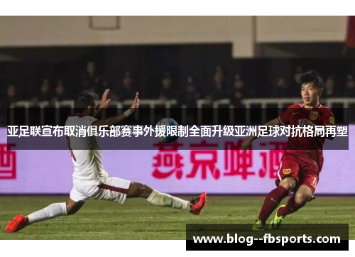 亚足联宣布取消俱乐部赛事外援限制全面升级亚洲足球对抗格局再塑