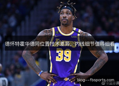 德怀特霍华德同位置技术差异，内线细节值得细看